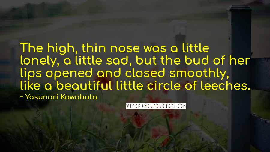 Yasunari Kawabata Quotes: The high, thin nose was a little lonely, a little sad, but the bud of her lips opened and closed smoothly, like a beautiful little circle of leeches.