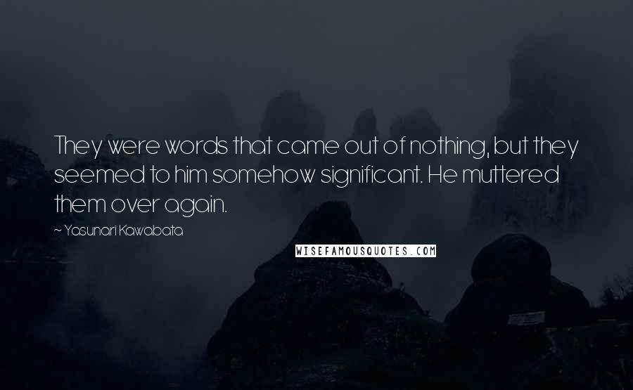 Yasunari Kawabata Quotes: They were words that came out of nothing, but they seemed to him somehow significant. He muttered them over again.