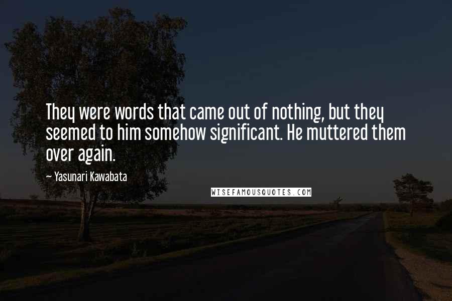 Yasunari Kawabata Quotes: They were words that came out of nothing, but they seemed to him somehow significant. He muttered them over again.