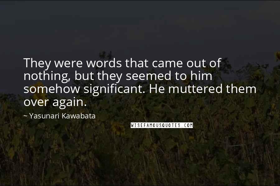 Yasunari Kawabata Quotes: They were words that came out of nothing, but they seemed to him somehow significant. He muttered them over again.