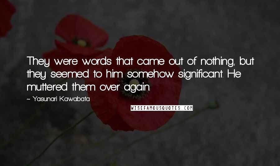Yasunari Kawabata Quotes: They were words that came out of nothing, but they seemed to him somehow significant. He muttered them over again.