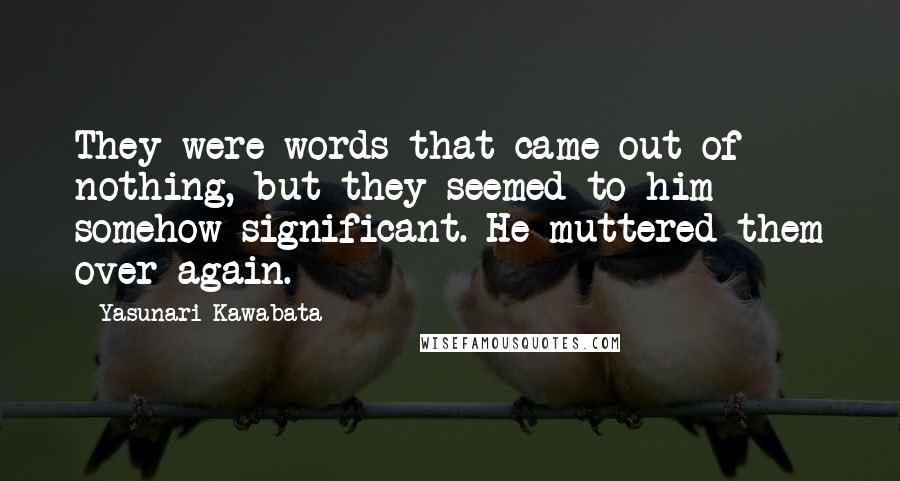 Yasunari Kawabata Quotes: They were words that came out of nothing, but they seemed to him somehow significant. He muttered them over again.