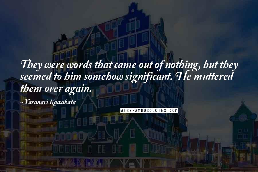 Yasunari Kawabata Quotes: They were words that came out of nothing, but they seemed to him somehow significant. He muttered them over again.