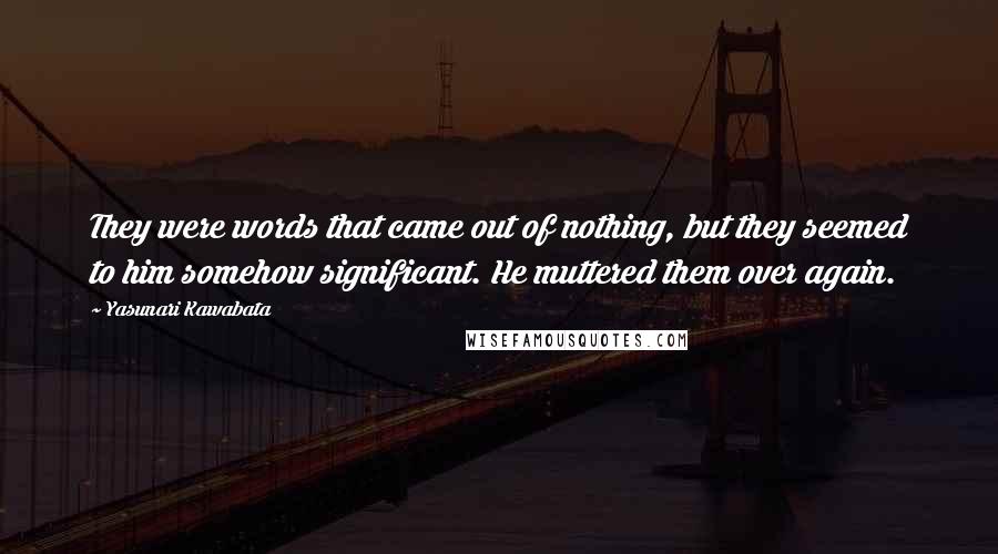 Yasunari Kawabata Quotes: They were words that came out of nothing, but they seemed to him somehow significant. He muttered them over again.