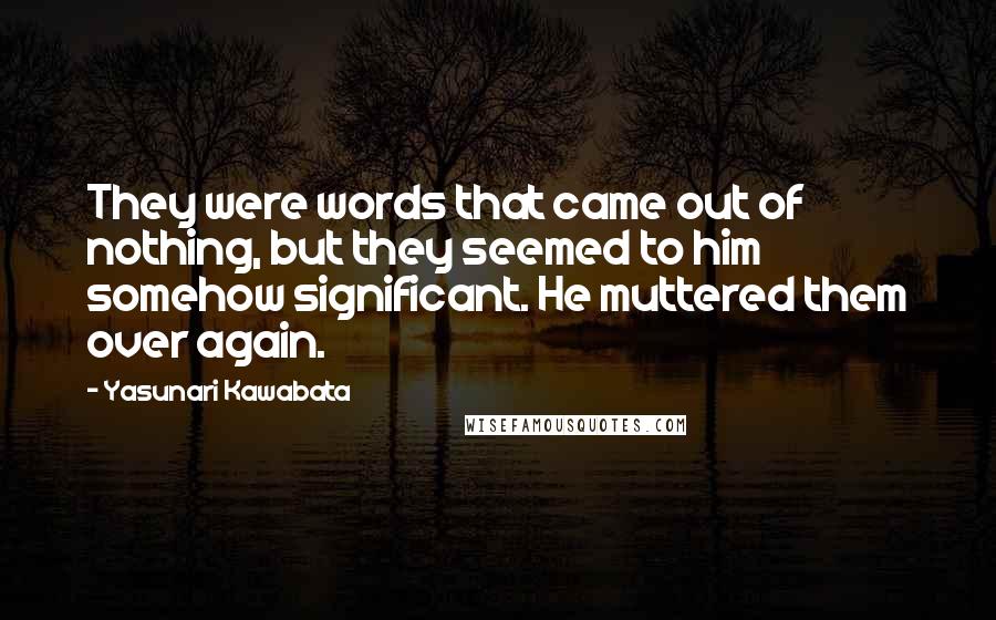 Yasunari Kawabata Quotes: They were words that came out of nothing, but they seemed to him somehow significant. He muttered them over again.