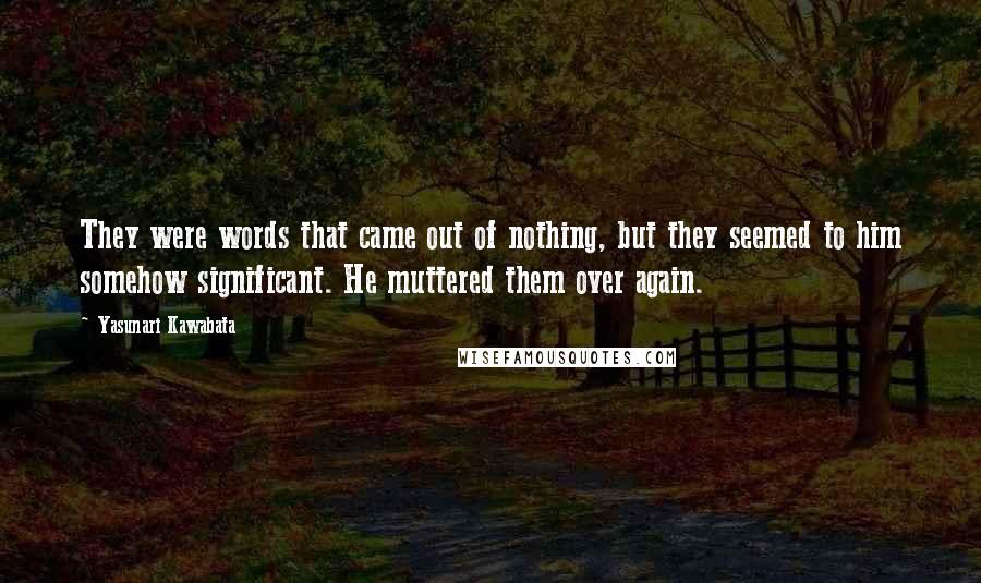 Yasunari Kawabata Quotes: They were words that came out of nothing, but they seemed to him somehow significant. He muttered them over again.