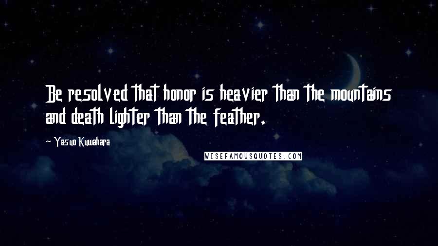 Yasuo Kuwahara Quotes: Be resolved that honor is heavier than the mountains and death lighter than the feather.