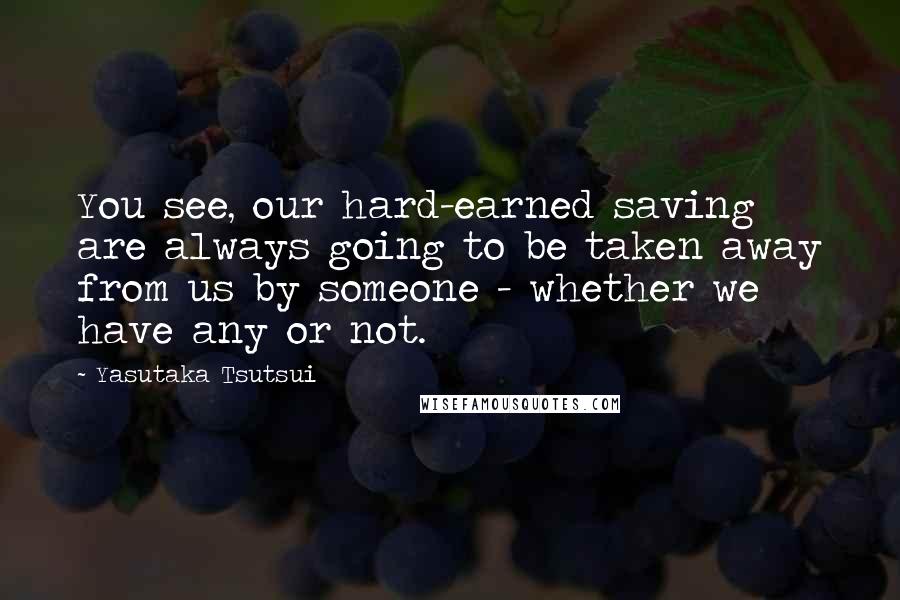 Yasutaka Tsutsui Quotes: You see, our hard-earned saving are always going to be taken away from us by someone - whether we have any or not.