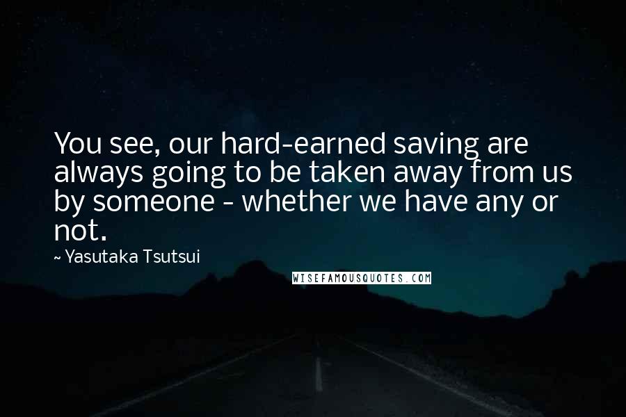 Yasutaka Tsutsui Quotes: You see, our hard-earned saving are always going to be taken away from us by someone - whether we have any or not.