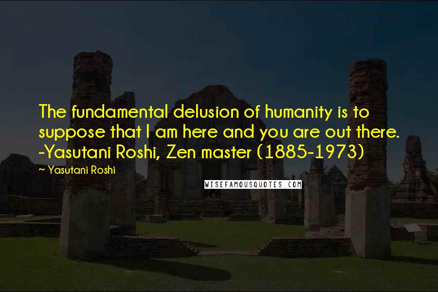Yasutani Roshi Quotes: The fundamental delusion of humanity is to suppose that I am here and you are out there. -Yasutani Roshi, Zen master (1885-1973)