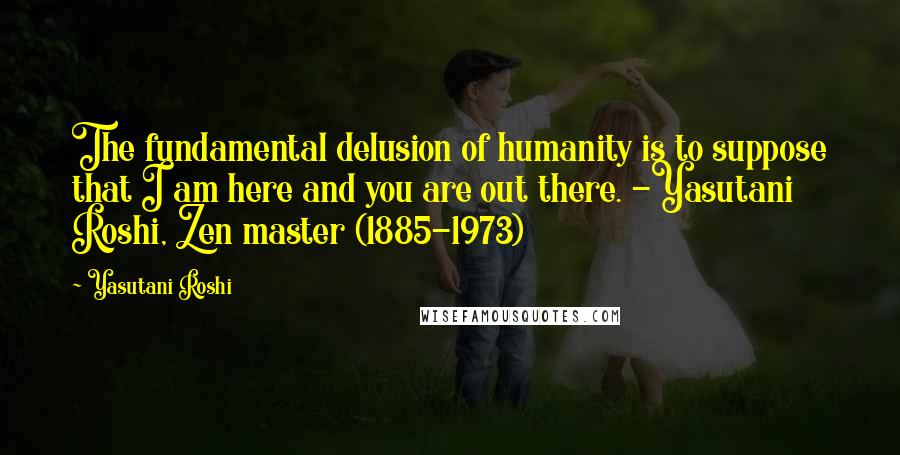 Yasutani Roshi Quotes: The fundamental delusion of humanity is to suppose that I am here and you are out there. -Yasutani Roshi, Zen master (1885-1973)