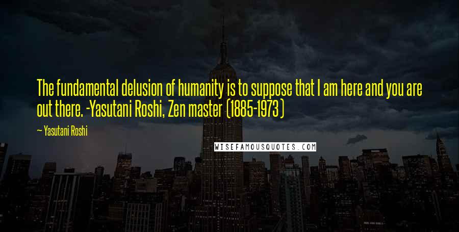 Yasutani Roshi Quotes: The fundamental delusion of humanity is to suppose that I am here and you are out there. -Yasutani Roshi, Zen master (1885-1973)