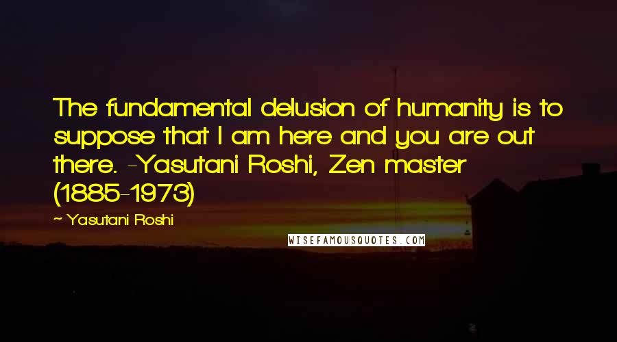 Yasutani Roshi Quotes: The fundamental delusion of humanity is to suppose that I am here and you are out there. -Yasutani Roshi, Zen master (1885-1973)