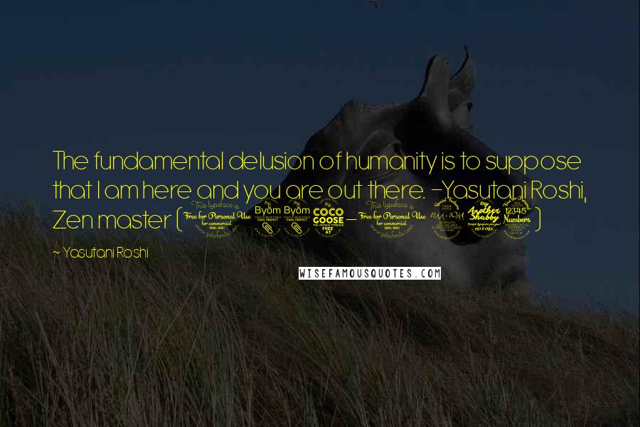 Yasutani Roshi Quotes: The fundamental delusion of humanity is to suppose that I am here and you are out there. -Yasutani Roshi, Zen master (1885-1973)
