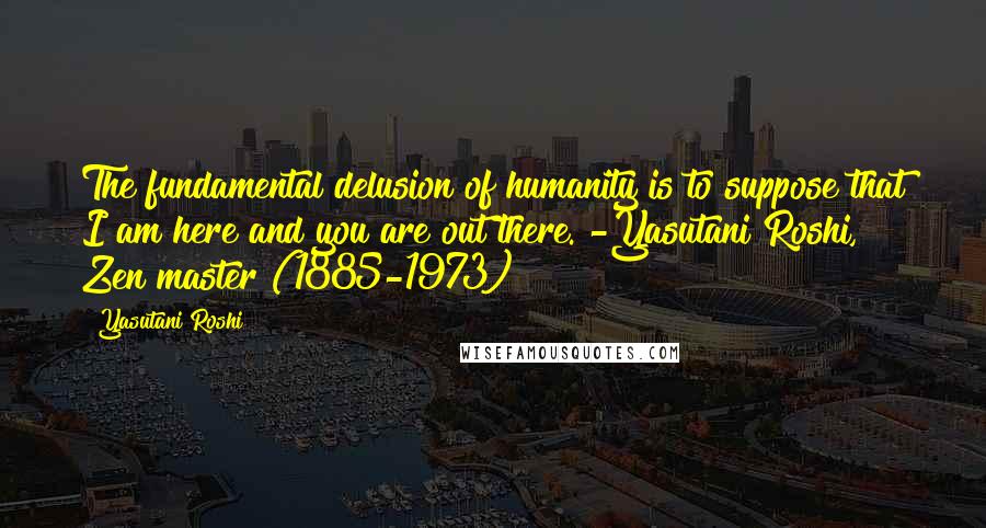 Yasutani Roshi Quotes: The fundamental delusion of humanity is to suppose that I am here and you are out there. -Yasutani Roshi, Zen master (1885-1973)