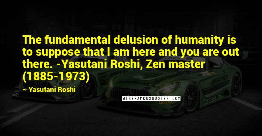 Yasutani Roshi Quotes: The fundamental delusion of humanity is to suppose that I am here and you are out there. -Yasutani Roshi, Zen master (1885-1973)