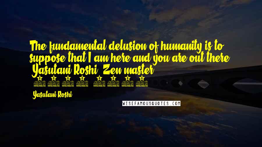 Yasutani Roshi Quotes: The fundamental delusion of humanity is to suppose that I am here and you are out there. -Yasutani Roshi, Zen master (1885-1973)