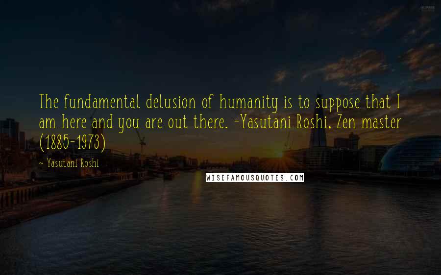 Yasutani Roshi Quotes: The fundamental delusion of humanity is to suppose that I am here and you are out there. -Yasutani Roshi, Zen master (1885-1973)