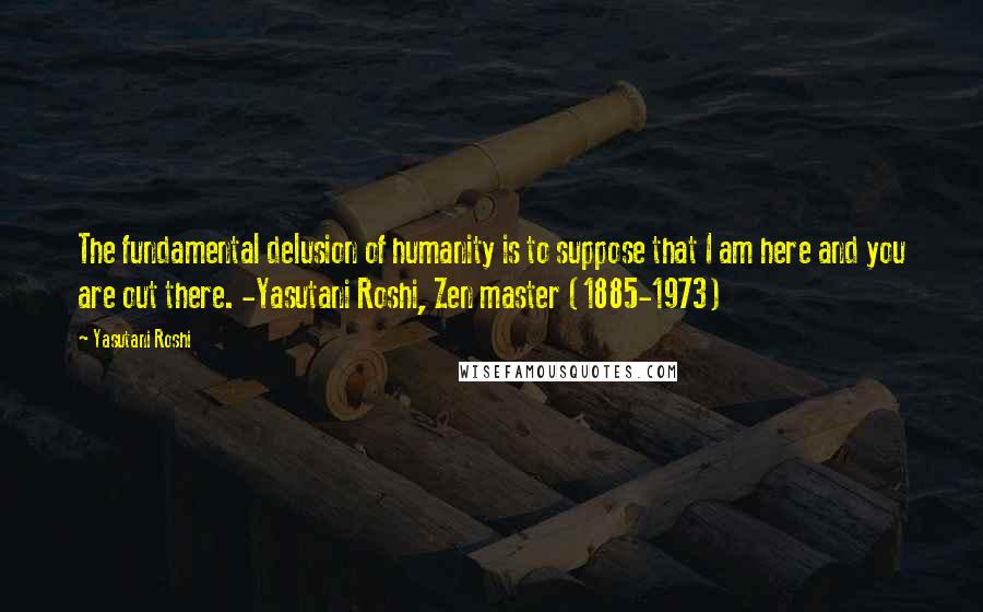 Yasutani Roshi Quotes: The fundamental delusion of humanity is to suppose that I am here and you are out there. -Yasutani Roshi, Zen master (1885-1973)