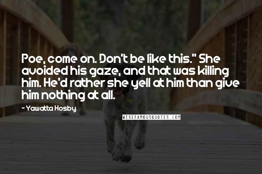 Yawatta Hosby Quotes: Poe, come on. Don't be like this." She avoided his gaze, and that was killing him. He'd rather she yell at him than give him nothing at all.