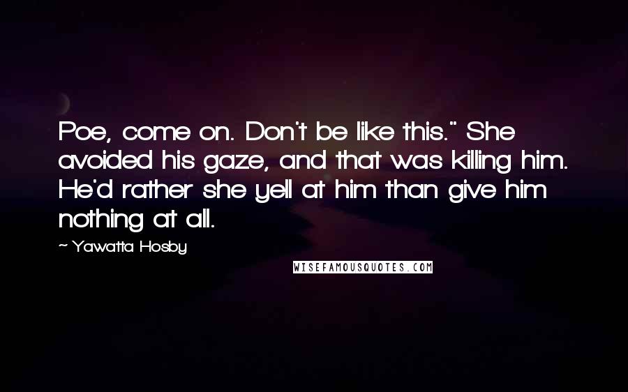 Yawatta Hosby Quotes: Poe, come on. Don't be like this." She avoided his gaze, and that was killing him. He'd rather she yell at him than give him nothing at all.