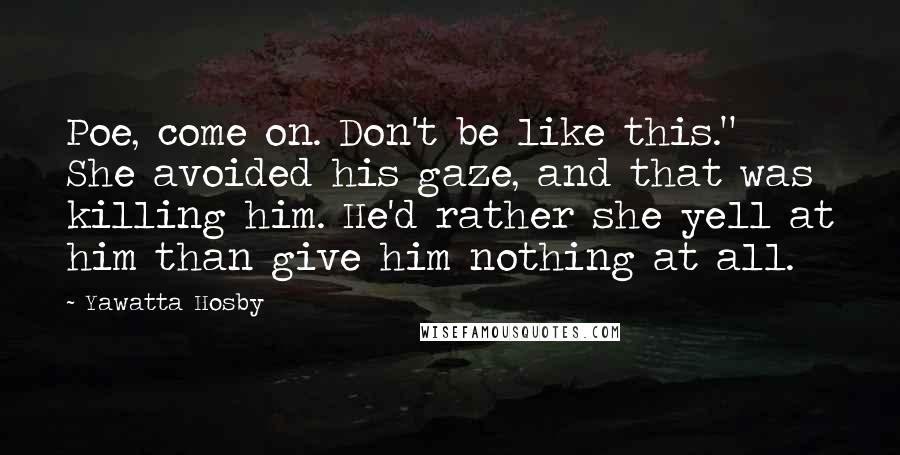 Yawatta Hosby Quotes: Poe, come on. Don't be like this." She avoided his gaze, and that was killing him. He'd rather she yell at him than give him nothing at all.