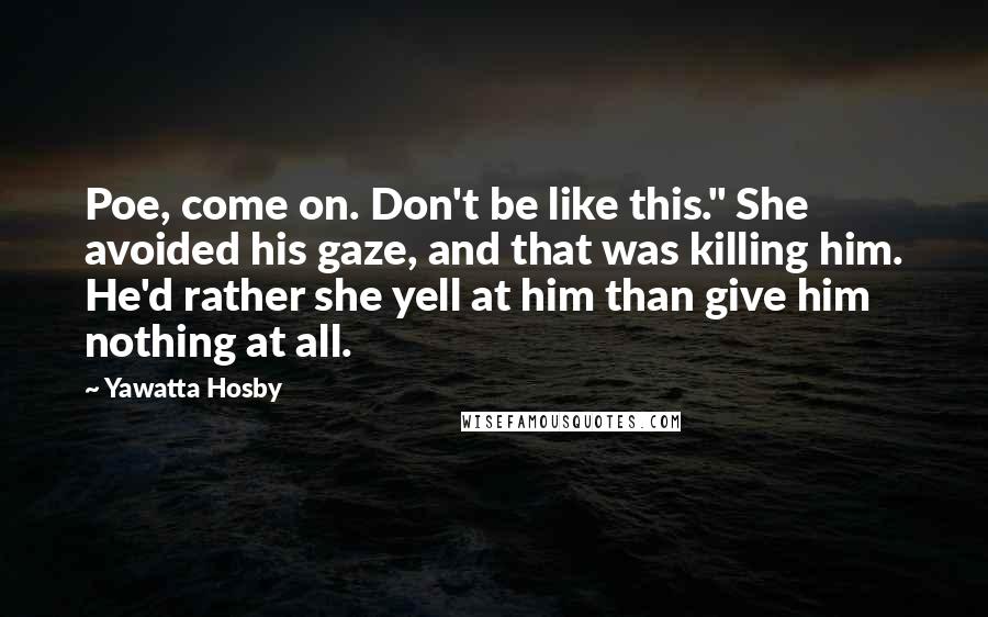 Yawatta Hosby Quotes: Poe, come on. Don't be like this." She avoided his gaze, and that was killing him. He'd rather she yell at him than give him nothing at all.