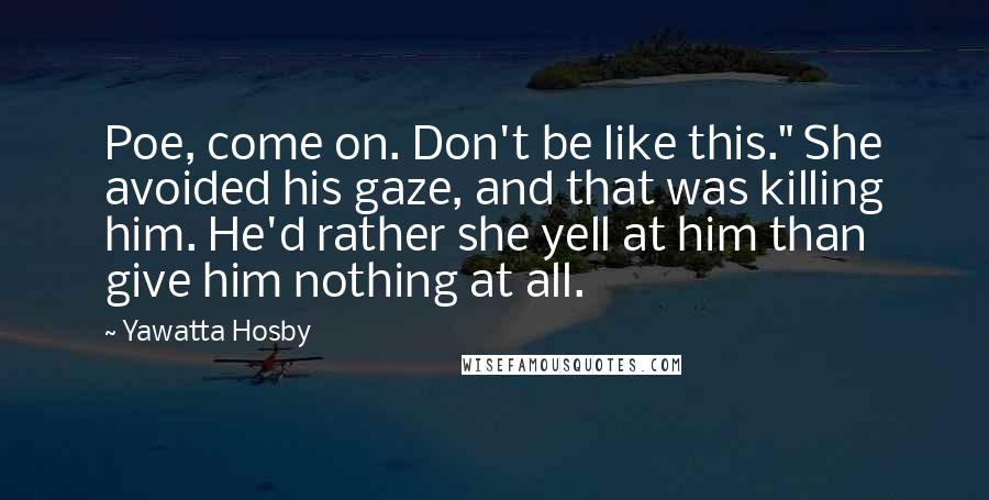 Yawatta Hosby Quotes: Poe, come on. Don't be like this." She avoided his gaze, and that was killing him. He'd rather she yell at him than give him nothing at all.