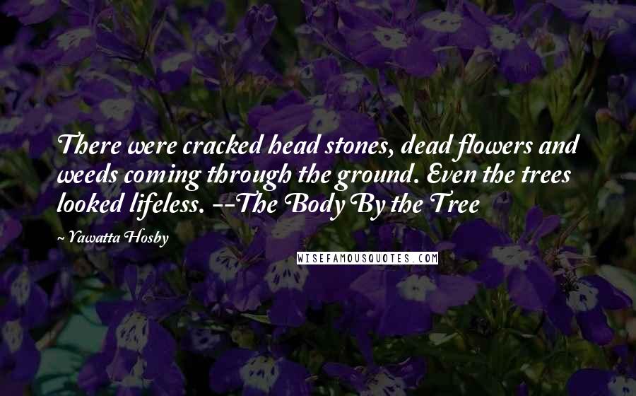 Yawatta Hosby Quotes: There were cracked head stones, dead flowers and weeds coming through the ground. Even the trees looked lifeless. --The Body By the Tree