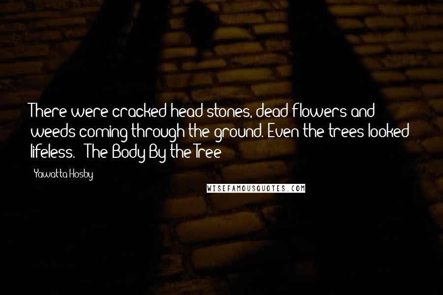 Yawatta Hosby Quotes: There were cracked head stones, dead flowers and weeds coming through the ground. Even the trees looked lifeless. --The Body By the Tree