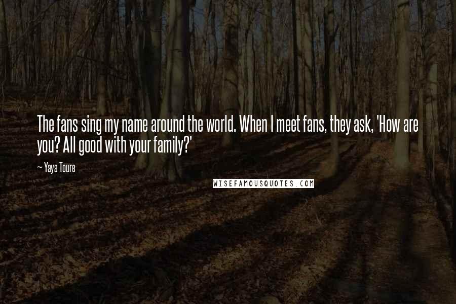 Yaya Toure Quotes: The fans sing my name around the world. When I meet fans, they ask, 'How are you? All good with your family?'