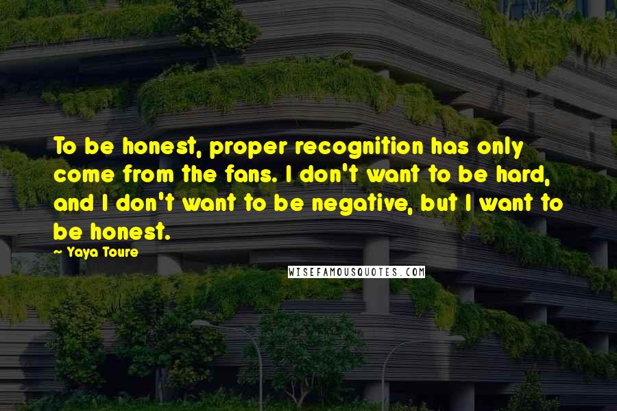 Yaya Toure Quotes: To be honest, proper recognition has only come from the fans. I don't want to be hard, and I don't want to be negative, but I want to be honest.