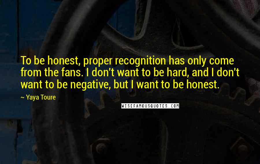 Yaya Toure Quotes: To be honest, proper recognition has only come from the fans. I don't want to be hard, and I don't want to be negative, but I want to be honest.