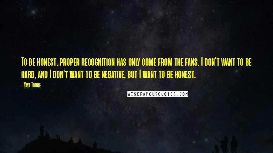 Yaya Toure Quotes: To be honest, proper recognition has only come from the fans. I don't want to be hard, and I don't want to be negative, but I want to be honest.