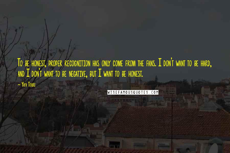 Yaya Toure Quotes: To be honest, proper recognition has only come from the fans. I don't want to be hard, and I don't want to be negative, but I want to be honest.