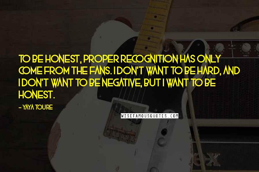 Yaya Toure Quotes: To be honest, proper recognition has only come from the fans. I don't want to be hard, and I don't want to be negative, but I want to be honest.