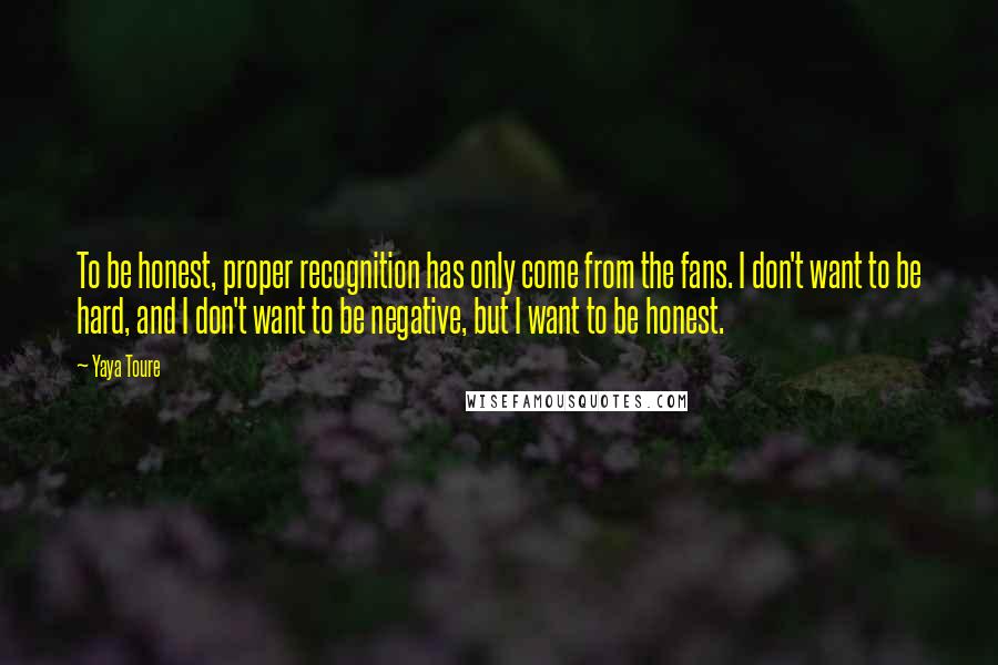 Yaya Toure Quotes: To be honest, proper recognition has only come from the fans. I don't want to be hard, and I don't want to be negative, but I want to be honest.