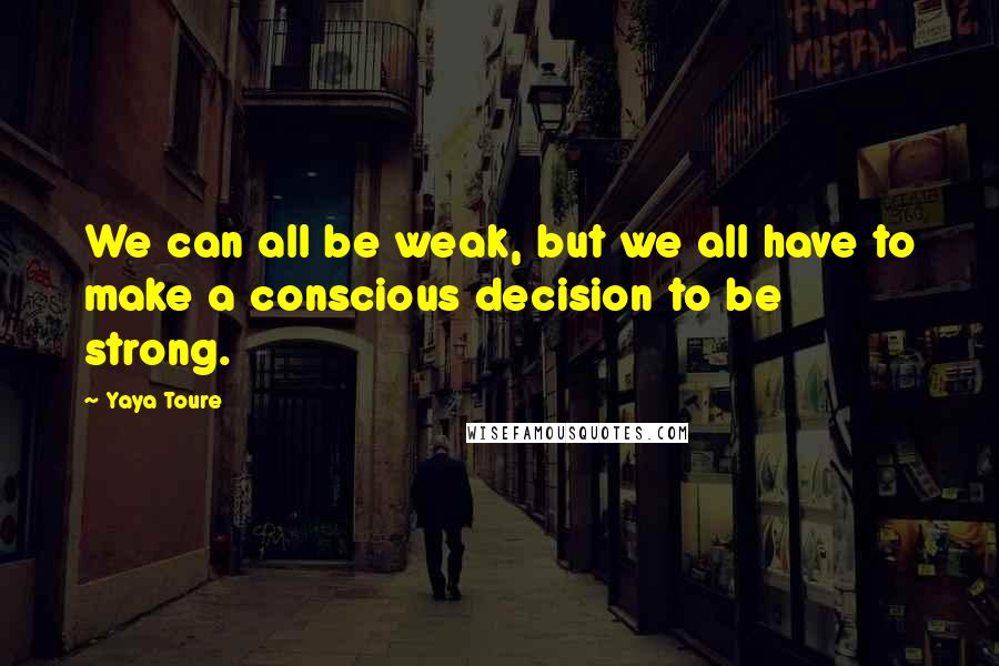 Yaya Toure Quotes: We can all be weak, but we all have to make a conscious decision to be strong.