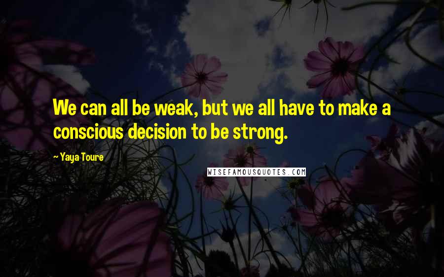 Yaya Toure Quotes: We can all be weak, but we all have to make a conscious decision to be strong.