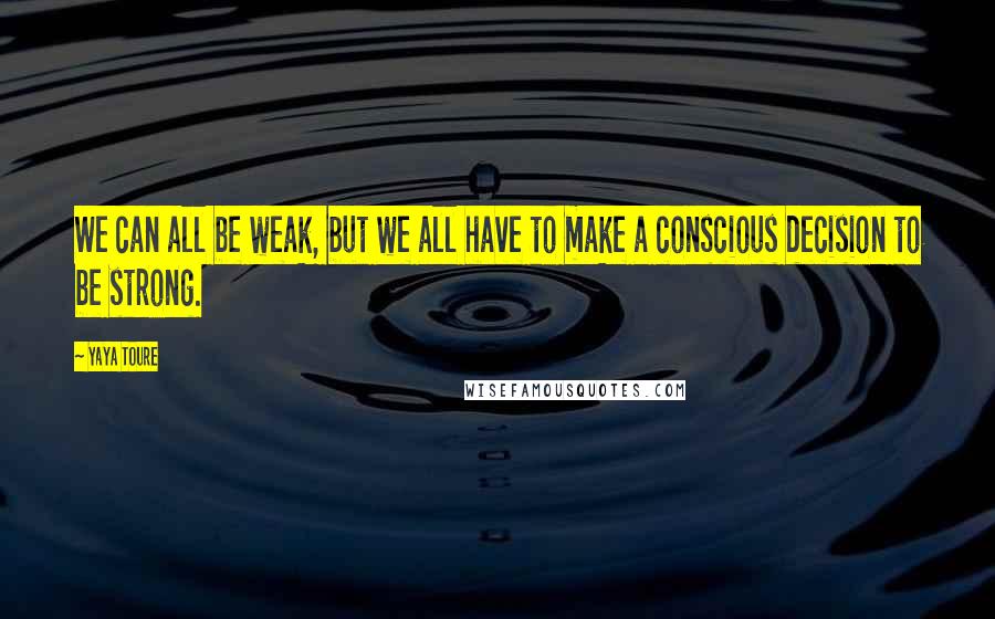 Yaya Toure Quotes: We can all be weak, but we all have to make a conscious decision to be strong.