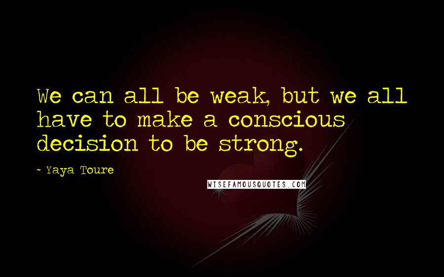 Yaya Toure Quotes: We can all be weak, but we all have to make a conscious decision to be strong.