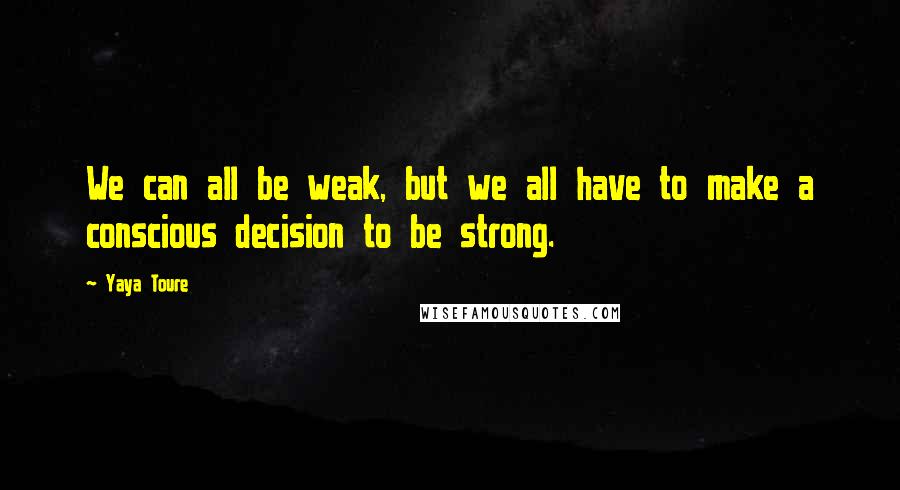 Yaya Toure Quotes: We can all be weak, but we all have to make a conscious decision to be strong.