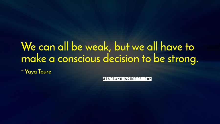 Yaya Toure Quotes: We can all be weak, but we all have to make a conscious decision to be strong.