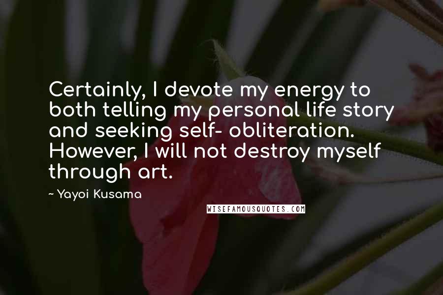 Yayoi Kusama Quotes: Certainly, I devote my energy to both telling my personal life story and seeking self- obliteration. However, I will not destroy myself through art.