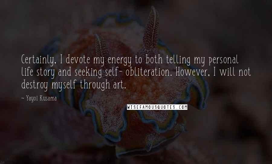 Yayoi Kusama Quotes: Certainly, I devote my energy to both telling my personal life story and seeking self- obliteration. However, I will not destroy myself through art.