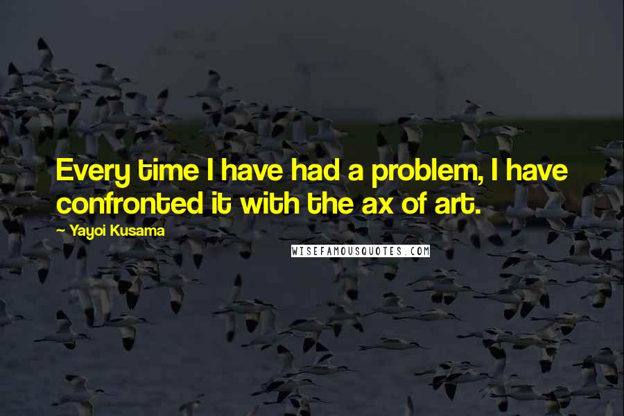 Yayoi Kusama Quotes: Every time I have had a problem, I have confronted it with the ax of art.