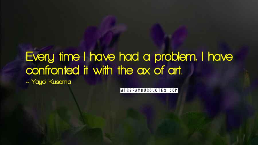 Yayoi Kusama Quotes: Every time I have had a problem, I have confronted it with the ax of art.