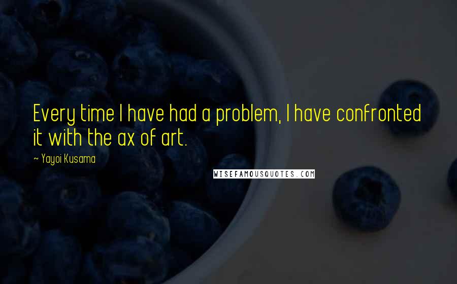 Yayoi Kusama Quotes: Every time I have had a problem, I have confronted it with the ax of art.