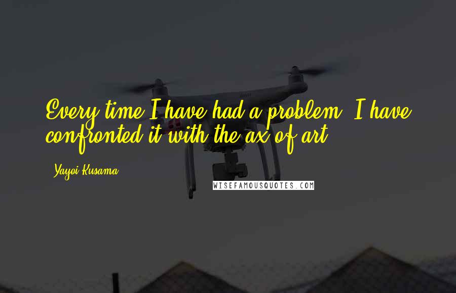 Yayoi Kusama Quotes: Every time I have had a problem, I have confronted it with the ax of art.