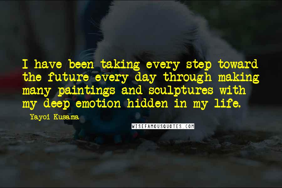 Yayoi Kusama Quotes: I have been taking every step toward the future every day through making many paintings and sculptures with my deep emotion hidden in my life.